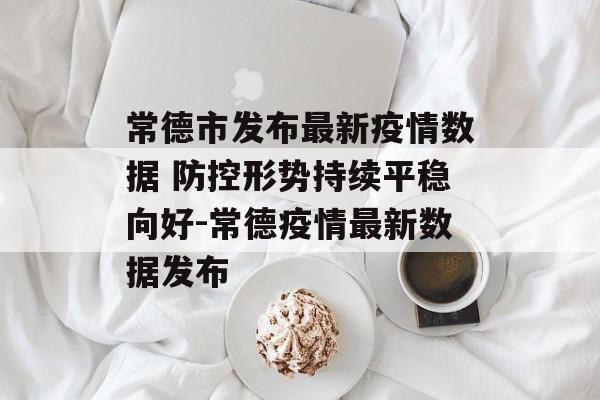 常德市发布最新疫情数据 防控形势持续平稳向好-常德疫情最新数据发布